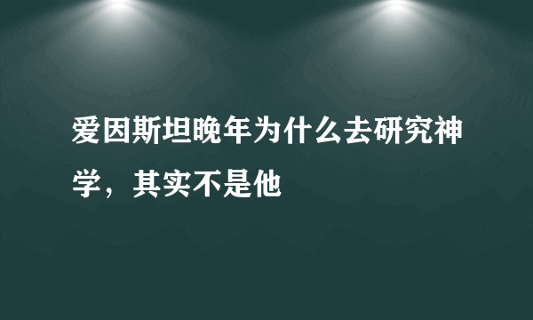 爱因斯坦晚年为什么去研究神学，其实不是他