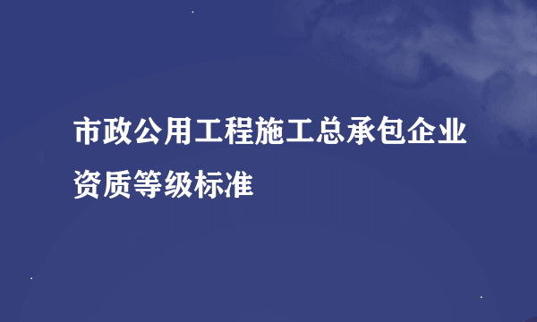 市政公用工程施工总承包企业资质等级标准