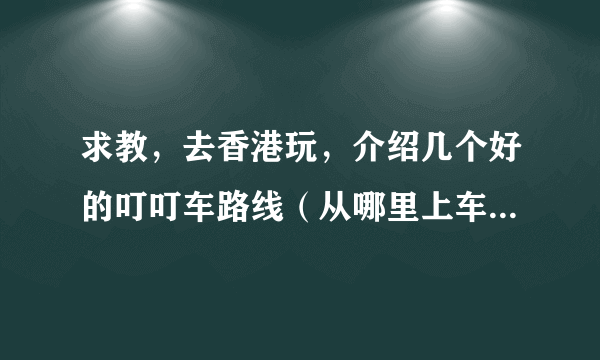 求教，去香港玩，介绍几个好的叮叮车路线（从哪里上车、从哪里下），谢谢