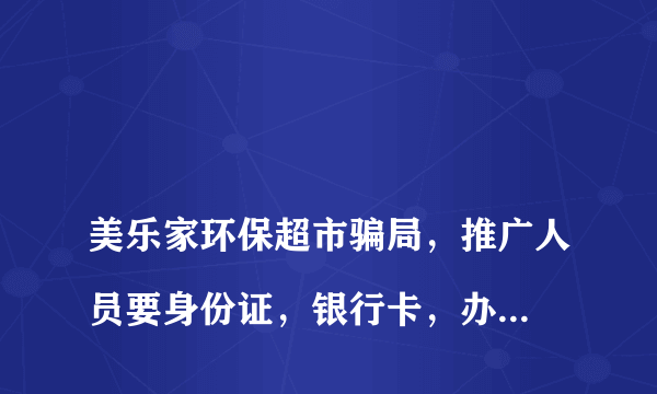 
美乐家环保超市骗局，推广人员要身份证，银行卡，办会员卡，说不是会员买不到，现在有不卖的产品吗？

