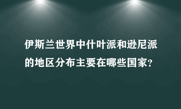 伊斯兰世界中什叶派和逊尼派的地区分布主要在哪些国家？