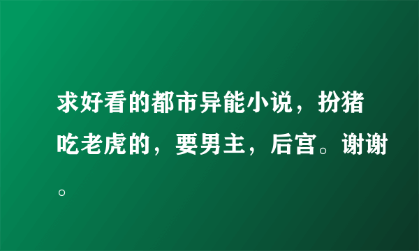 求好看的都市异能小说，扮猪吃老虎的，要男主，后宫。谢谢。