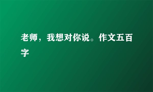 老师，我想对你说。作文五百字