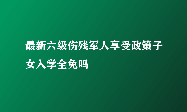 最新六级伤残军人享受政策子女入学全免吗