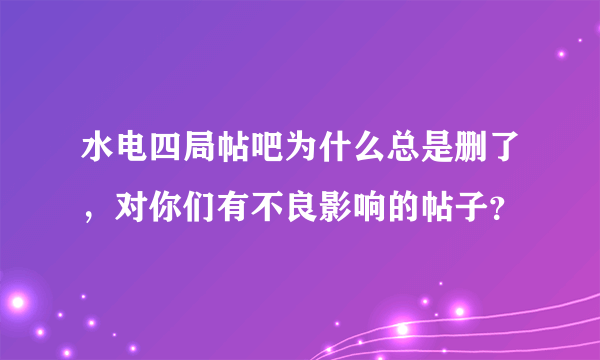 水电四局帖吧为什么总是删了，对你们有不良影响的帖子？