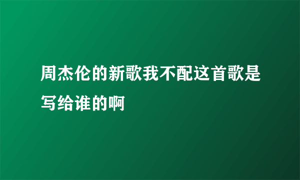 周杰伦的新歌我不配这首歌是写给谁的啊