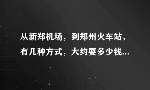 从新郑机场，到郑州火车站，有几种方式，大约要多少钱，别乱说，很重要