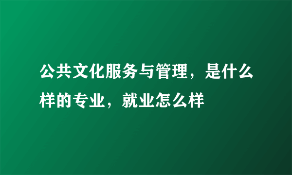 公共文化服务与管理，是什么样的专业，就业怎么样