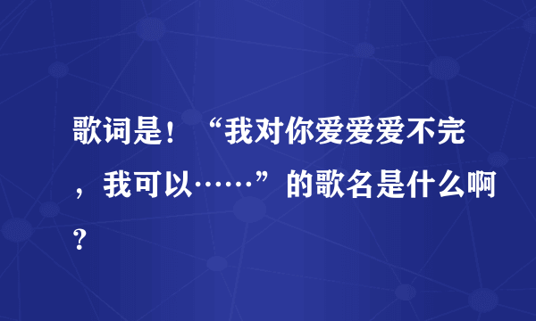 歌词是！“我对你爱爱爱不完，我可以……”的歌名是什么啊？