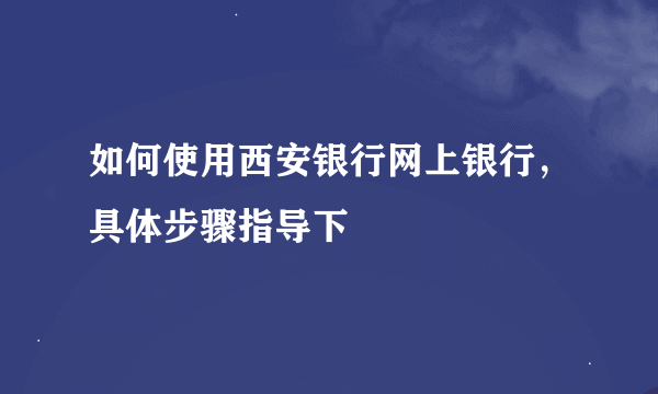 如何使用西安银行网上银行，具体步骤指导下