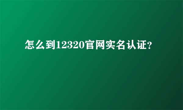 怎么到12320官网实名认证？