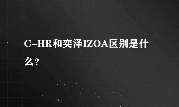 C-HR和奕泽IZOA区别是什么？