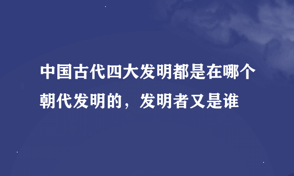 中国古代四大发明都是在哪个朝代发明的，发明者又是谁