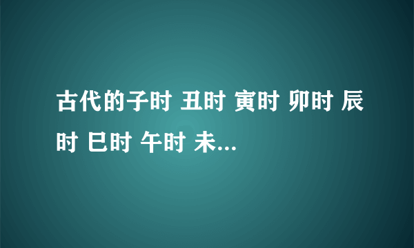 古代的子时 丑时 寅时 卯时 辰时 巳时 午时 未时 申时 酉时 戌时 亥时具体是什么时间，这个是怎么算的？