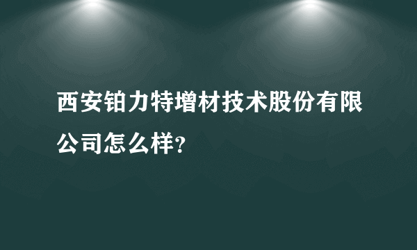 西安铂力特增材技术股份有限公司怎么样？