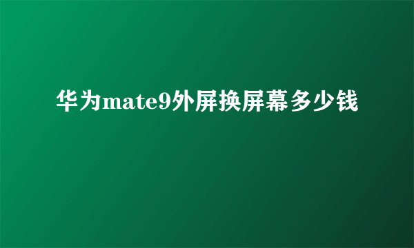 华为mate9外屏换屏幕多少钱