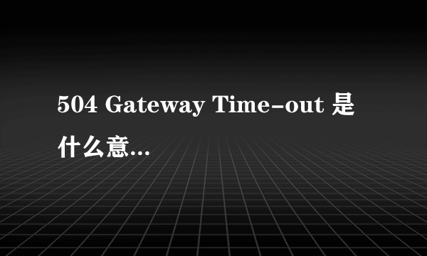 504 Gateway Time-out 是什么意思啊这 怎么解决啊