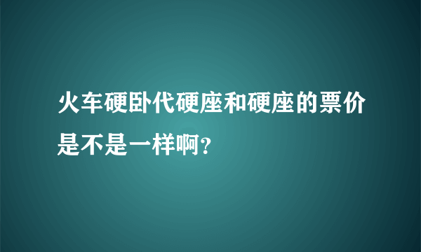 火车硬卧代硬座和硬座的票价是不是一样啊？