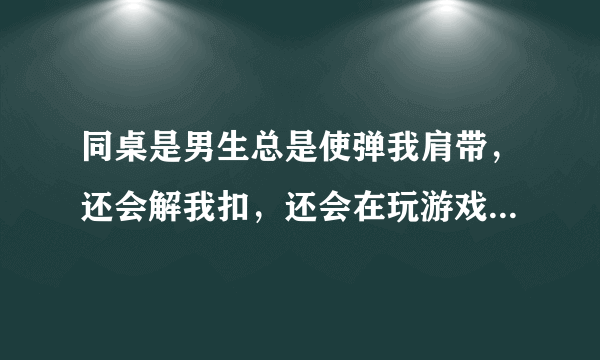 同桌是男生总是使弹我肩带，还会解我扣，还会在玩游戏的时候故意使劲掐我胸，然后说真大。这是什么心理？