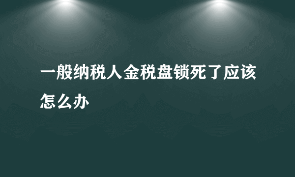 一般纳税人金税盘锁死了应该怎么办