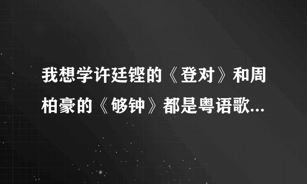 我想学许廷铿的《登对》和周柏豪的《够钟》都是粤语歌 谁有音译 我想快点学会拜托了