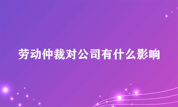 劳动仲裁对公司有什么影响