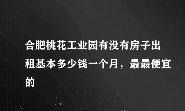 合肥桃花工业园有没有房子出租基本多少钱一个月，最最便宜的