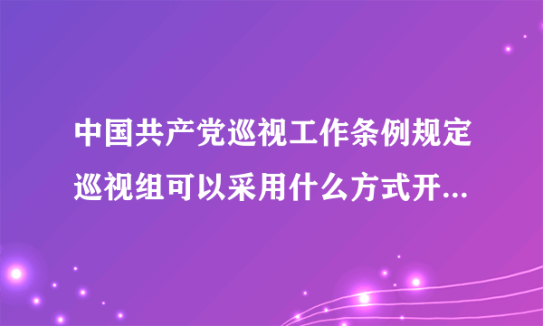 中国共产党巡视工作条例规定巡视组可以采用什么方式开展工作？