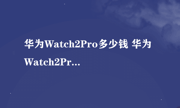 华为Watch2Pro多少钱 华为Watch2Pro怎么样值得买吗