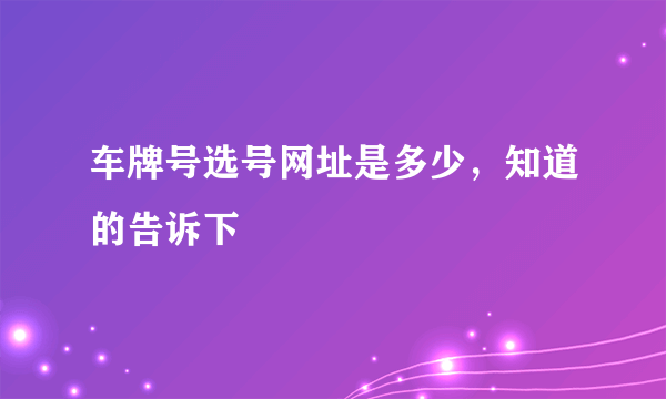 车牌号选号网址是多少，知道的告诉下