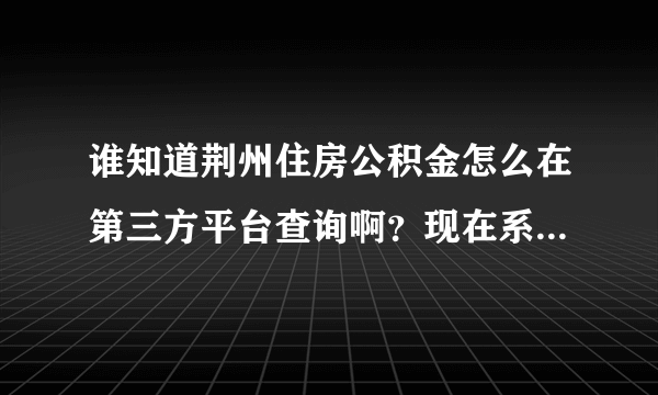 谁知道荆州住房公积金怎么在第三方平台查询啊？现在系统升级了，以前是用账号和密码就能查询，现在查不了