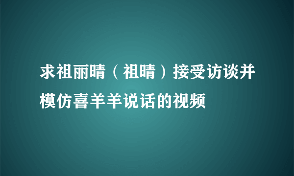 求祖丽晴（祖晴）接受访谈并模仿喜羊羊说话的视频