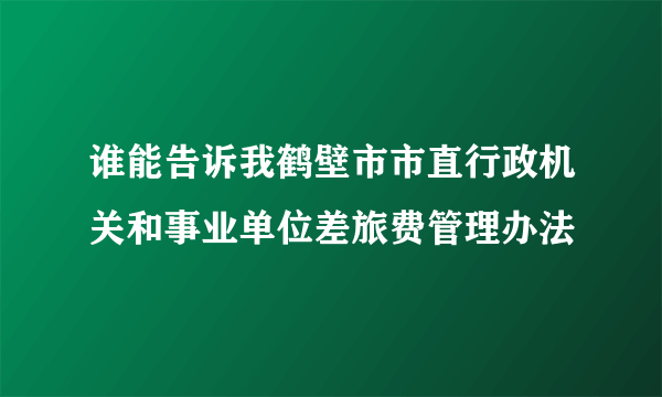 谁能告诉我鹤壁市市直行政机关和事业单位差旅费管理办法