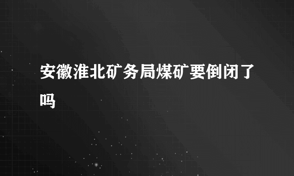 安徽淮北矿务局煤矿要倒闭了吗