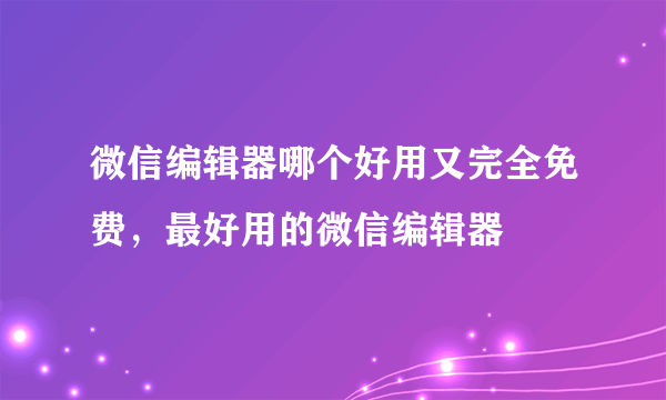 微信编辑器哪个好用又完全免费，最好用的微信编辑器