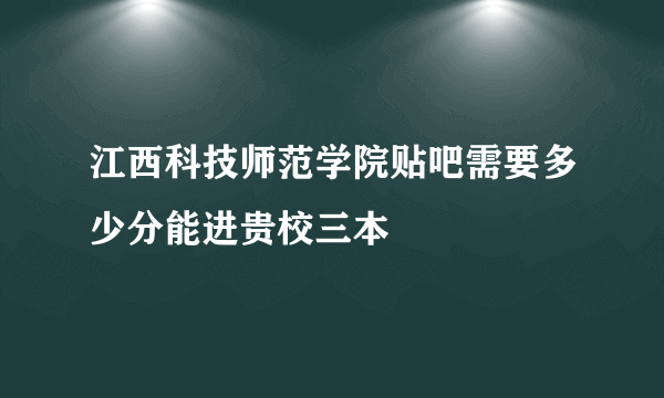 江西科技师范学院贴吧需要多少分能进贵校三本