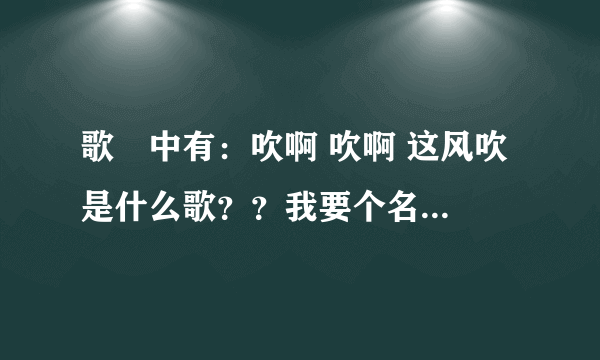 歌詞中有：吹啊 吹啊 这风吹 是什么歌？？我要个名字！求大神帮助