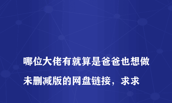 
哪位大佬有就算是爸爸也想做未删减版的网盘链接，求求

