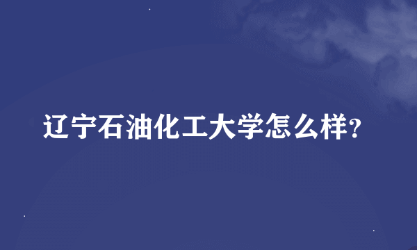 辽宁石油化工大学怎么样？