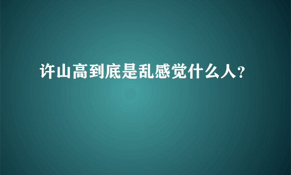 许山高到底是乱感觉什么人？