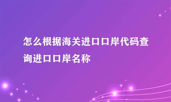 怎么根据海关进口口岸代码查询进口口岸名称