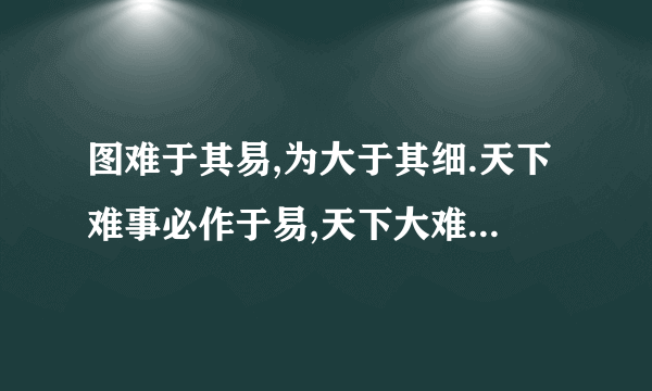 图难于其易,为大于其细.天下难事必作于易,天下大难事必作于细.是以圣人终不为大,故能成其大.