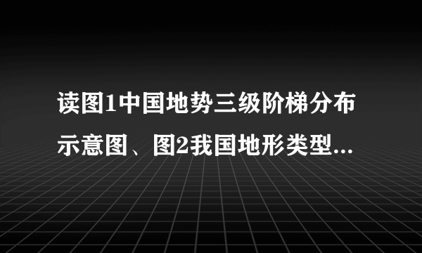 读图1中国地势三级阶梯分布示意图、图2我国地形类型及其面积占的比重图，结合所学完成下列要求：（1）写