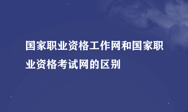 国家职业资格工作网和国家职业资格考试网的区别