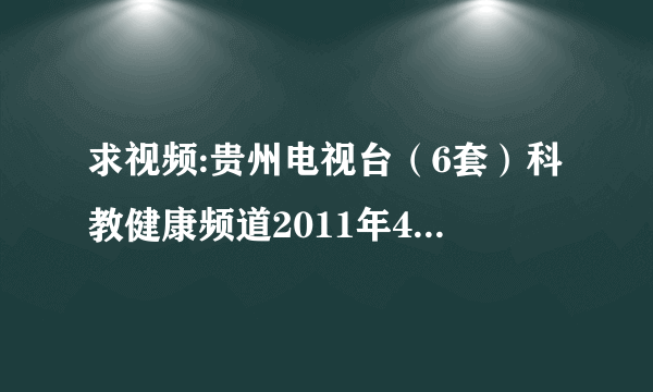 求视频:贵州电视台（6套）科教健康频道2011年4月3日早上8：00左右播出的中小学生专题节目？