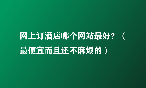 网上订酒店哪个网站最好？（最便宜而且还不麻烦的）