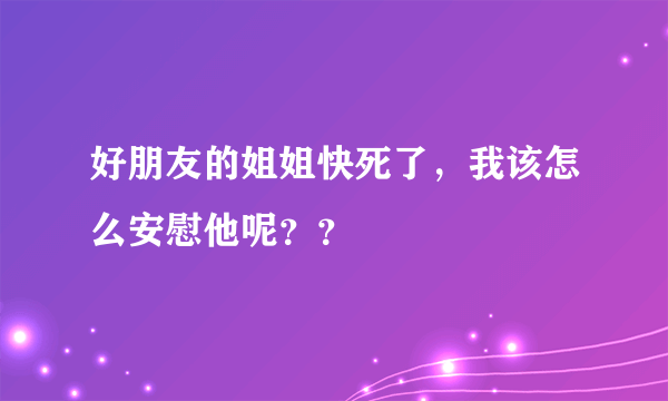 好朋友的姐姐快死了，我该怎么安慰他呢？？