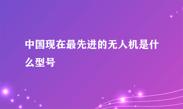 中国现在最先进的无人机是什么型号