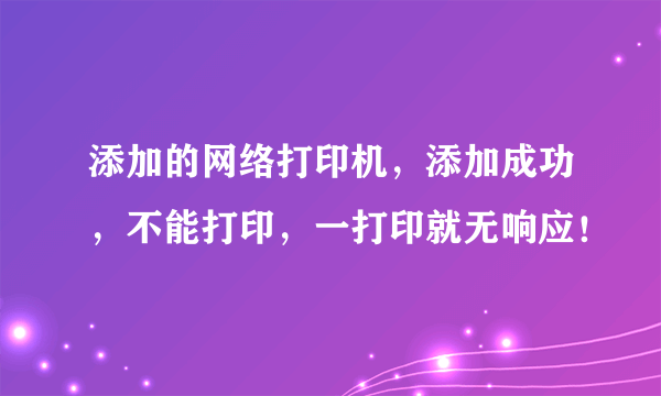 添加的网络打印机，添加成功，不能打印，一打印就无响应！