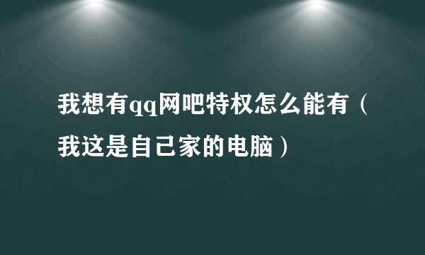 我想有qq网吧特权怎么能有（我这是自己家的电脑）